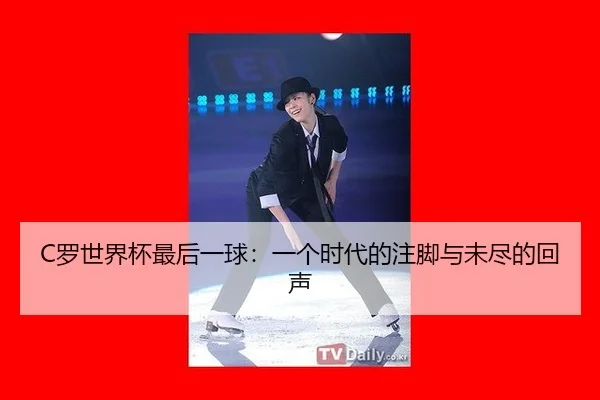 C罗世界杯最后一球：一个时代的注脚与未尽的回声